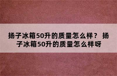 扬子冰箱50升的质量怎么样？ 扬子冰箱50升的质量怎么样呀